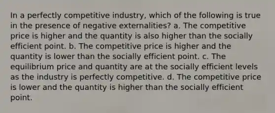 In a perfectly competitive industry, which of the following is true in the presence of negative externalities? a. The competitive price is higher and the quantity is also higher than the socially efficient point. b. The competitive price is higher and the quantity is lower than the socially efficient point. c. The equilibrium price and quantity are at the socially efficient levels as the industry is perfectly competitive. d. The competitive price is lower and the quantity is higher than the socially efficient point.