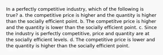 In a perfectly competitive industry, which of the following is true? a. the competitive price is higher and the quantity is higher than the socially efficient point. b. The competitve price is higher and the quantity is lower than the socially efficient point. c. Since the industry is perfectly competitive, price and quantity are at the socially efficient levels. d. The competitive price is lower and the quantity is higher than the socially efficient point.