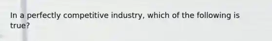 In a perfectly competitive industry, which of the following is true?