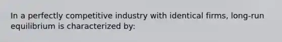 In a perfectly competitive industry with identical firms, long-run equilibrium is characterized by: