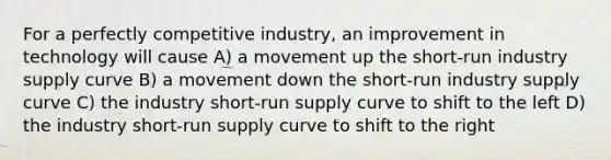 For a perfectly competitive industry, an improvement in technology will cause A) a movement up the short-run industry supply curve B) a movement down the short-run industry supply curve C) the industry short-run supply curve to shift to the left D) the industry short-run supply curve to shift to the right