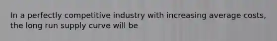 In a perfectly competitive industry with increasing average costs, the long run supply curve will be