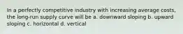 In a perfectly competitive industry with increasing average costs, the long-run supply curve will be a. downward sloping b. upward sloping c. horizontal d. vertical