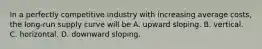 In a perfectly competitive industry with increasing average​ costs, the​ long-run supply curve will be A. upward sloping. B. vertical. C. horizontal. D. downward sloping.