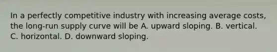 In a perfectly competitive industry with increasing average​ costs, the​ long-run supply curve will be A. upward sloping. B. vertical. C. horizontal. D. downward sloping.