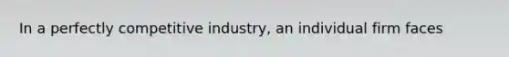 In a perfectly competitive industry, an individual firm faces