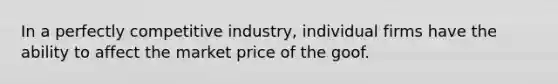 In a perfectly competitive industry, individual firms have the ability to affect the market price of the goof.