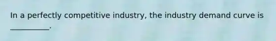 In a perfectly competitive industry, the industry demand curve is __________.