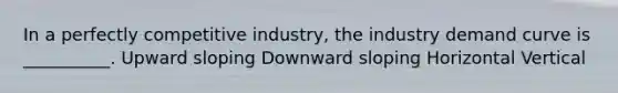 In a perfectly competitive industry, the industry demand curve is __________. Upward sloping Downward sloping Horizontal Vertical