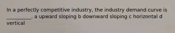 In a perfectly competitive industry, the industry demand curve is __________. a upward sloping b downward sloping c horizontal d vertical