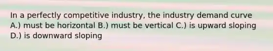 In a perfectly competitive industry, the industry demand curve A.) must be horizontal B.) must be vertical C.) is upward sloping D.) is downward sloping