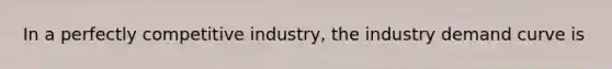 In a perfectly competitive industry, the industry demand curve is