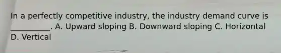 In a perfectly competitive industry, the industry demand curve is __________. A. Upward sloping B. Downward sloping C. Horizontal D. Vertical