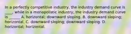 In a perfectly competitive industry, the industry demand curve is ____, while in a monopolistic industry, the industry demand curve is ______ A. horizontal; downward sloping. B. downward sloping; horizontal. C. downward sloping; downward sloping. D. horizontal; horizontal.