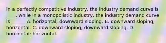 In a perfectly competitive industry, the industry demand curve is ____, while in a monopolistic industry, the industry demand curve is ______ A. horizontal; downward sloping. B. downward sloping; horizontal. C. downward sloping; downward sloping. D. horizontal; horizontal.