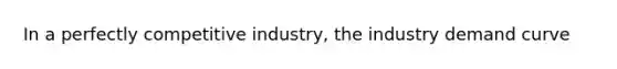 In a perfectly competitive industry, the industry demand curve