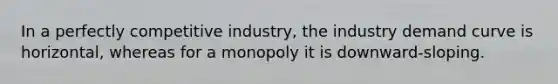 In a perfectly competitive industry, the industry demand curve is horizontal, whereas for a monopoly it is downward-sloping.