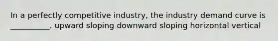 In a perfectly competitive industry, the industry demand curve is __________. upward sloping downward sloping horizontal vertical