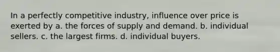 In a perfectly competitive industry, influence over price is exerted by a. the forces of supply and demand. b. individual sellers. c. the largest firms. d. individual buyers.