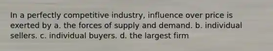 In a perfectly competitive industry, influence over price is exerted by a. the forces of supply and demand. b. individual sellers. c. individual buyers. d. the largest firm