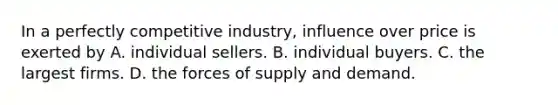 In a perfectly competitive industry, influence over price is exerted by A. individual sellers. B. individual buyers. C. the largest firms. D. the forces of supply and demand.