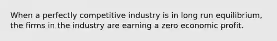 When a perfectly competitive industry is in long run equilibrium, the firms in the industry are earning a zero economic profit.