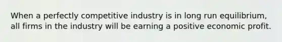 When a perfectly competitive industry is in long run equilibrium, all firms in the industry will be earning a positive economic profit.