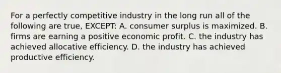 For a perfectly competitive industry in the long run all of the following are true, EXCEPT: A. consumer surplus is maximized. B. firms are earning a positive economic profit. C. the industry has achieved allocative efficiency. D. the industry has achieved productive efficiency.