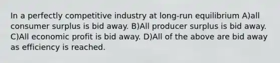 In a perfectly competitive industry at long-run equilibrium A)all <a href='https://www.questionai.com/knowledge/k77rlOEdsf-consumer-surplus' class='anchor-knowledge'>consumer surplus</a> is bid away. B)All producer surplus is bid away. C)All economic profit is bid away. D)All of the above are bid away as efficiency is reached.