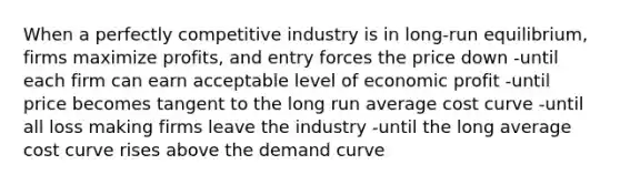 When a perfectly competitive industry is in long-run equilibrium, firms maximize profits, and entry forces the price down -until each firm can earn acceptable level of economic profit -until price becomes tangent to the long run average cost curve -until all loss making firms leave the industry -until the long average cost curve rises above the demand curve