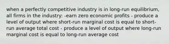 when a perfectly competitive industry is in long-run equilibrium, all firms in the industry: -earn zero economic profits - produce a level of output where short-run marginal cost is equal to short-run average total cost - produce a level of output where long-run marginal cost is equal to long-run average cost