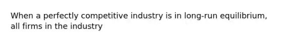 When a perfectly competitive industry is in long-run equilibrium, all firms in the industry