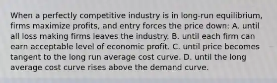 When a perfectly competitive industry is in long-run equilibrium, firms maximize profits, and entry forces the price down: A. until all loss making firms leaves the industry. B. until each firm can earn acceptable level of economic profit. C. until price becomes tangent to the long run average cost curve. D. until the long average cost curve rises above the demand curve.