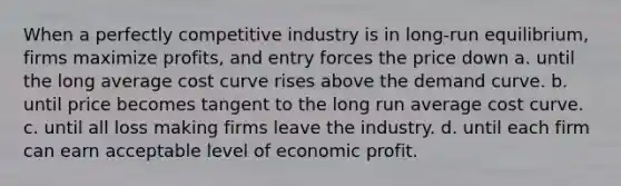 When a perfectly competitive industry is in long-run equilibrium, firms maximize profits, and entry forces the price down a. until the long average cost curve rises above the demand curve. b. until price becomes tangent to the long run average cost curve. c. until all loss making firms leave the industry. d. until each firm can earn acceptable level of economic profit.