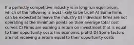 If a perfectly competitive industry is in long-run equilibrium, which of the following is most likely to be true? A) Some firms can be expected to leave the industry B) Individual firms are not operating at the minimum points on their average total cost curves C) Firms are earning a return on investment that is equal to their opportunity costs (no economic profit) D) Some factors are not receiving a return equal to their opportunity costs