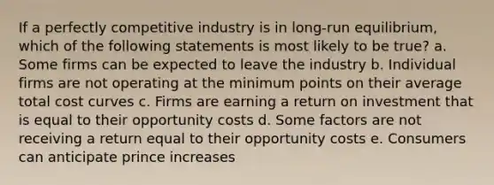 If a perfectly competitive industry is in long-run equilibrium, which of the following statements is most likely to be true? a. Some firms can be expected to leave the industry b. Individual firms are not operating at the minimum points on their average total cost curves c. Firms are earning a return on investment that is equal to their opportunity costs d. Some factors are not receiving a return equal to their opportunity costs e. Consumers can anticipate prince increases