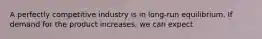 A perfectly competitive industry is in long-run equilibrium. If demand for the product increases, we can expect
