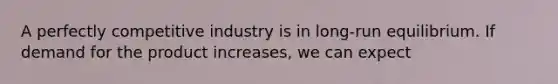 A perfectly competitive industry is in long-run equilibrium. If demand for the product increases, we can expect