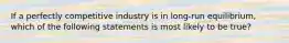 If a perfectly competitive industry is in long-run equilibrium, which of the following statements is most likely to be true?