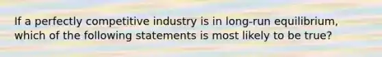 If a perfectly competitive industry is in long-run equilibrium, which of the following statements is most likely to be true?