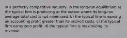 In a perfectly competitive industry, in the long-run equilibrium a) the typical firm is producing at the output where its long-run average total cost is not minimized. b) the typical firm is earning an accounting profit greater than its implicit costs. c) the typical firm earns zero profit. d) the typical firm is maximizing its revenue.