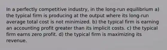 In a perfectly competitive industry, in the long-run equilibrium a) the typical firm is producing at the output where its long-run average total cost is not minimized. b) the typical firm is earning an accounting profit greater than its implicit costs. c) the typical firm earns zero profit. d) the typical firm is maximizing its revenue.