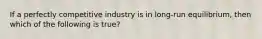 If a perfectly competitive industry is in long-run equilibrium, then which of the following is true?