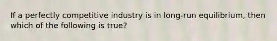 If a perfectly competitive industry is in long-run equilibrium, then which of the following is true?