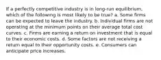 If a perfectly competitive industry is in long-run equilibrium, which of the following is most likely to be true? a. Some firms can be expected to leave the industry. b. Individual firms are not operating at the minimum points on their average total cost curves. c. Firms are earning a return on investment that is equal to their economic costs. d. Some factors are not receiving a return equal to their opportunity costs. e. Consumers can anticipate price increases.