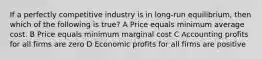 If a perfectly competitive industry is in long-run equilibrium, then which of the following is true? A Price equals minimum average cost. B Price equals minimum marginal cost C Accounting profits for all firms are zero D Economic profits for all firms are positive