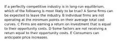 If a perfectly competitive industry is in long-run equilibrium, which of the following is most likely to be true? A Some firms can be expected to leave the industry. B Individual firms are not operating at the minimum points on their average total cost curves. C Firms are earning a return on investment that is equal to their opportunity costs. D Some factors are not receiving a return equal to their opportunity costs. E Consumers can anticipate price increases.