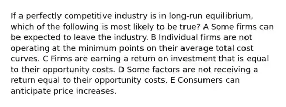 If a perfectly competitive industry is in long-run equilibrium, which of the following is most likely to be true? A Some firms can be expected to leave the industry. B Individual firms are not operating at the minimum points on their average total cost curves. C Firms are earning a return on investment that is equal to their opportunity costs. D Some factors are not receiving a return equal to their opportunity costs. E Consumers can anticipate price increases.