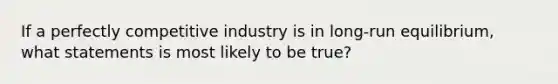 If a perfectly competitive industry is in long-run equilibrium, what statements is most likely to be true?