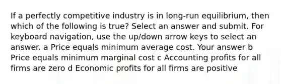 If a perfectly competitive industry is in long-run equilibrium, then which of the following is true? Select an answer and submit. For keyboard navigation, use the up/down arrow keys to select an answer. a Price equals minimum average cost. Your answer b Price equals minimum marginal cost c Accounting profits for all firms are zero d Economic profits for all firms are positive